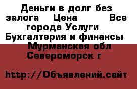 Деньги в долг без залога  › Цена ­ 100 - Все города Услуги » Бухгалтерия и финансы   . Мурманская обл.,Североморск г.